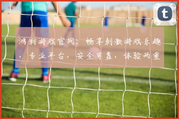 鸿利游戏官网：畅享刺激游戏乐趣，专业平台，安全可靠，体验两重惊喜，尽在鸿利游戏官网