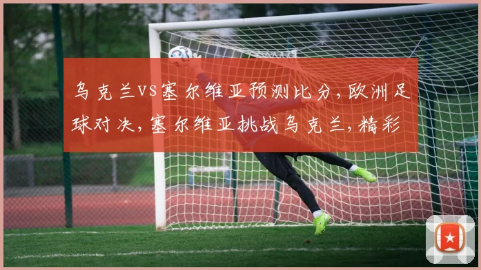 乌克兰vs塞尔维亚预测比分,欧洲足球对决,塞尔维亚挑战乌克兰,精彩不容错过
