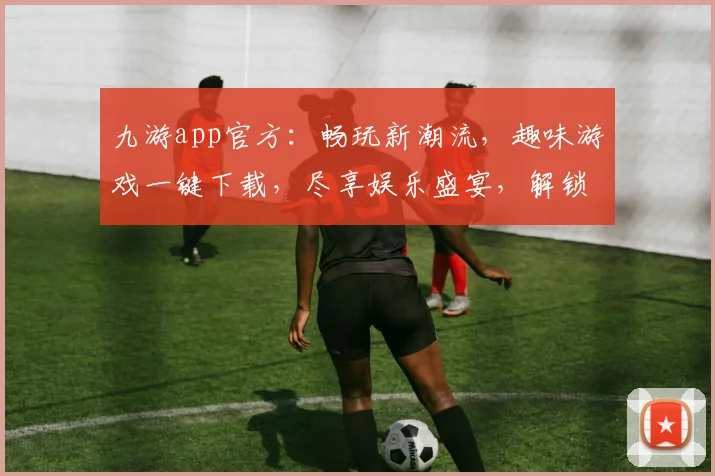 九游app官方：畅玩新潮流，趣味游戏一键下载，尽享娱乐盛宴，解锁无限可能