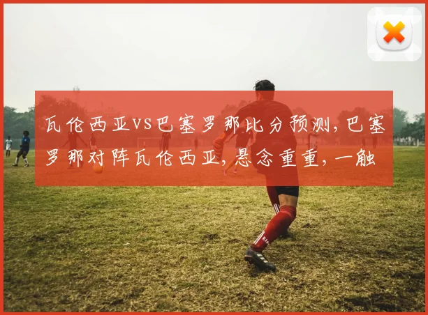 瓦伦西亚vs巴塞罗那比分预测,巴塞罗那对阵瓦伦西亚,悬念重重,一触即发,谁将笑傲江湖